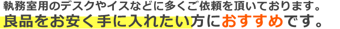 執務室用のデスクやイスなどに多くご依頼を頂いております。
良品をお安く手に入れたい方におすすめです。