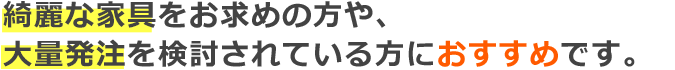 綺麗な家具をお求めの方や、大量発注を検討されている方におすすめです。